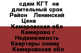 сдам КГТ  на длительный срок › Район ­ Ленинский › Цена ­ 7 000 - Кемеровская обл., Кемерово г. Недвижимость » Квартиры сниму   . Кемеровская обл.